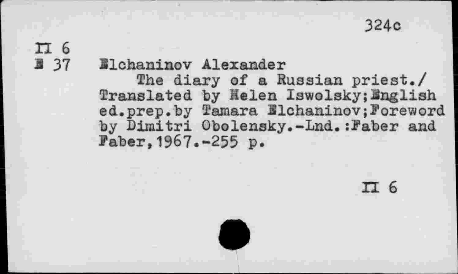 ﻿324c
H 6
1 37 llchaninov Alexander
The diary of a Russian priest./ Translated by Helen Iswolsky;English ed.prep.by Tamara llchaninov;Poreword by Dimitri Obolensky.-Lnd.:Paber and Paber,1967.-255 p.
II 6